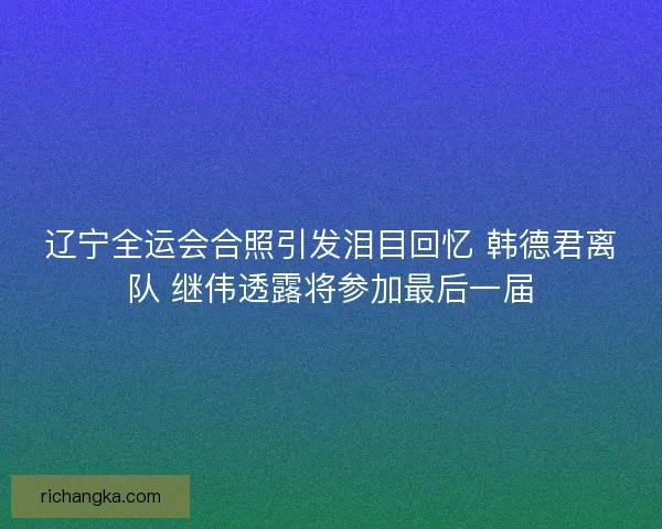 辽宁全运会合照引发泪目回忆 韩德君离队 继伟透露将参加最后一届