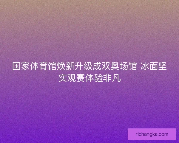 国家体育馆焕新升级成双奥场馆 冰面坚实观赛体验非凡