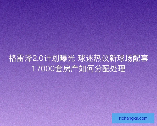 格雷泽2.0计划曝光 球迷热议新球场配套17000套房产如何分配处理